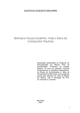 GUSTAVO AUGUSTO MOLINARI




Belmácio Pousa Godinho: Vida e Obra do
         Compositor Paulista




                Dissertação apresentada ao Programa de
                Pós-graduação em Música, Área de
                Concentração: Processos de Criação
                Musical, na linha de pesquisa Técnicas
                Composicionais e Questões Interpretativas,
                da Escola de Comunicações e Artes da
                Universidade de São Paulo, como exigência
                parcial para obtenção do Título de Mestre
                em Música, sob a orientação do Prof.
                Dr. Fernando C. Corvisier.




                São Paulo
                  2007


                                                             I
 