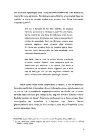 que dispunha a população local. Qualquer oportunidade de se fazer música era
    realmente muito apreciada. Belmácio principiou tocando uma simples flauta de
    madeira e somente quando adolescente adquiriu sua flauta transversal.
    Segundo Guerrini6:


                  “Um dia, a bondosa tia Ana Rita Godinho, de saudosa
                  memória, conhecendo o interesse do sobrinho pela música,
                  fez-lhe presente de uma flauta de madeira de cinco chaves.
                  Instrumento pobre de recursos, que exige do executante um
                  montão de capacidade. Com ele, Belmácio ensaiou seus
                  primeiros     assopros,    seus     primeiros     vôos   artísticos.
                  Conheceu seus primeiros êxitos de musicista, pois a flauta,
                  nas suas mãos, ganhava vida, ganhava sonoridade, tinha
                  pretensões à gente grande.


                  Mais tarde, jovem e cheio de sonhos, adquiriu uma flauta
                  niquelada, sistema “Bohem”, mais capacitada para um
                  aprendizado que aspirasse o virtuosismo. Veio então a
                  confirmação de seu talento, de sua propensão para a difícil
                  arte da execução. Foi um dos magníficos flautistas da
                  época. Assopro firme, encorpado, de afinação absoluta...”




           Assim como vários outros compositores e artistas, a vida de Belmácio
    teve algumas lendas, imaginadas e transmitidas pelo público, que chegaram até
    os dias de hoje. Uma delas diz respeito justamente a esta flauta, que contavam
    ter sido trazida da Itália por Patápio Silva, segundo diversos autores o maior
    flautista brasileiro da época7. Realmente conheceram-se e foram amigos, fatos
    comprovados        por     entrevistas      e    fotografias,     mas      Patápio        faleceu
    prematuramente sem nunca ter ido a Europa e esta flauta certamente nunca
    passou pelas suas mãos.




6
    GUERRINI, Luis L. “Belmácio”. In: Jornal de Piracicaba. Piracicaba, 1º out. 1961. p. 3.
7
    SOUZA, Maria das Graças Nogueira de, et al. Patápio, músico erudito ou popular? Rio de
      Janeiro: Funarte, 1983.


                                                                                                        9
 