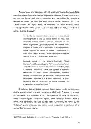 Ainda vivendo em Piracicaba, além de célebre seresteiro, Belmácio atuou
    como flautista profissional em várias pequenas orquestras. Tocava em cinemas,
    nas grandes festas religiosas ou escolares, em companhias de operetas e
    revistas em turnês, em tudo que havia música se fazia presente. Tocou no
    “Teatro Cinema”, no “Bijou Teatre”, no “Politeama”, no “Rádio Cinema”, tendo
    como regentes Celestino Guerra, Luiz Brasílico, Tobias Perfetti, Adolfo Silva e
    outros. Guerrini descreve8:

                   “As bandas de músicas é que sonorizavam os espetáculos
                  cinematográficos e isso já estava dando na vista, pois
                  Piracicaba sempre manteve fumaças merecidas de ser
                  cidade progressista. Urgia botar orquestra nos cinemas, como
                  competia a centros que se presavam. E as orquestrinhas,
                  então, chutaram as bandas de música. Orquestrinhas no
                  duro. Piano, violino e flauta. Depois vieram chegando mais
                  violinos, violoncelo, o contrabaixo, a clarineta...

                  Belmácio tocava (...) nas sempre lembradas “Horas
                  Literárias”, na Orquestra Lozano. As “Horas Literárias” eram
                  excelentes reuniões musicais da granfinagem citadina, onde
                  o elemento artístico se exibia com agrado e incentivo.
                  Matriculado na antiga Escola Complementar, Belmácio
                  sempre foi mais flautista que estudante, salientando-se nas
                  festividades escolares (...) Possuiu orquestras próprias,
                  orquestras que se mostravam em bailes familiares, em
                  convescotes, em reuniões cívicas...”

           Entretanto, das atividades musicais desenvolvidas neste período, sem
    dúvida, a de seresteiro foi a mais marcante para Belmácio. Era onde podia tocar
    sua flauta com toda liberdade, ao lado de violonistas de fama em Piracicaba,
    como: Antonio Rigoto, Sebastião Delgado, Paco Pelegrino, Ernesto Merio e
    outros. Nas serenatas, nas ruas ou nos bares “Giocondo”, “O Ponto” ou no
    “Caligiure”, podia extravasar seu talento como compositor, encontrando ali o
    campo ideal para sua música.



8
    GUERRINI, Luis L. “Belmácio”. In: Jornal de Piracicaba. Piracicaba, 1º out. 1961. p. 3.


                                                                                              10
 
