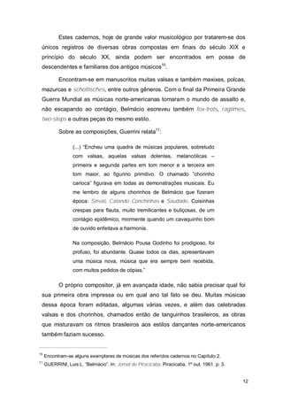Estes cadernos, hoje de grande valor musicológico por tratarem-se dos
 únicos registros de diversas obras compostas em finais do século XIX e
 princípio do século XX, ainda podem ser encontrados em posse de
 descendentes e familiares dos antigos músicos10.

            Encontram-se em manuscritos muitas valsas e também maxixes, polcas,
 mazurcas e schottisches, entre outros gêneros. Com o final da Primeira Grande
 Guerra Mundial as músicas norte-americanas tomaram o mundo de assalto e,
 não escapando ao contágio, Belmácio escreveu também fox-trots, ragtimes,
 two-steps e outras peças do mesmo estilo.

            Sobre as composições, Guerrini relata11:

                  (...) “Encheu uma quadra de músicas populares, sobretudo
                  com valsas, aquelas valsas dolentes, melancólicas –
                  primeira e segunda partes em tom menor e a terceira em
                  tom maior, ao figurino primitivo. O chamado ”chorinho
                  carioca” figurava em todas as demonstrações musicais. Eu
                  me lembro de alguns chorinhos de Belmácio que fizeram
                  época: Sinval, Catando Conchinhas e Saudade. Coisinhas
                  crespas para flauta, muito tremilicantes e buliçosas, de um
                  contágio epidêmico, mormente quando um cavaquinho bom
                  de ouvido enfeitava a harmonia.

                  Na composição, Belmácio Pousa Godinho foi prodigioso, foi
                  profuso, foi abundante. Quase todos os dias, apresentavam
                  uma música nova, música que era sempre bem recebida,
                  com muitos pedidos de cópias.”

            O próprio compositor, já em avançada idade, não sabia precisar qual foi
 sua primeira obra impressa ou em qual ano tal fato se deu. Muitas músicas
 dessa época foram editadas, algumas várias vezes, e além das celebradas
 valsas e dos chorinhos, chamados então de tanguinhos brasileiros, as obras
 que misturavam os ritmos brasileiros aos estilos dançantes norte-americanos
 também faziam sucesso.


10
     Encontram-se alguns exemplares de músicas dos referidos cadernos no Capítulo 2.
11
     GUERRINI, Luis L. “Belmácio”. In: Jornal de Piracicaba. Piracicaba, 1º out. 1961. p. 3.


                                                                                               12
 