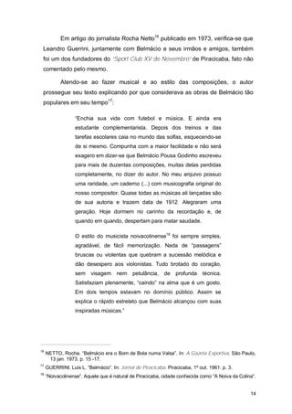 Em artigo do jornalista Rocha Netto16 publicado em 1973, verifica-se que
 Leandro Guerrini, juntamente com Belmácio e seus irmãos e amigos, também
 foi um dos fundadores do “Sport Club XV de Novembro” de Piracicaba, fato não
 comentado pelo mesmo.

            Atendo-se ao fazer musical e ao estilo das composições, o autor
 prossegue seu texto explicando por que considerava as obras de Belmácio tão
 populares em seu tempo17:

                  “Enchia sua vida com futebol e música. E ainda era
                  estudante complementarista. Depois dos treinos e das
                  tarefas escolares caia no mundo das solfas, esquecendo-se
                  de si mesmo. Compunha com a maior facilidade e não será
                  exagero em dizer-se que Belmácio Pousa Godinho escreveu
                  para mais de duzentas composições, muitas delas perdidas
                  completamente, no dizer do autor. No meu arquivo possuo
                  uma raridade, um caderno (...) com musicografia original do
                  nosso compositor. Quase todas as músicas ali lançadas são
                  de sua autoria e trazem data de 1912. Alegraram uma
                  geração. Hoje dormem no carinho da recordação e, de
                  quando em quando, despertam para matar saudade.

                  O estilo do musicista noivacolinense18 foi sempre simples,
                  agradável, de fácil memorização. Nada de “passagens”
                  bruscas ou violentas que quebram a sucessão melódica e
                  dão desespero aos violonistas. Tudo brotado do coração,
                  sem     visagem     nem    petulância,    de   profunda     técnica.
                  Satisfaziam plenamente, “caindo” na alma que é um gosto.
                  Em dois tempos estavam no domínio público. Assim se
                  explica o rápido estrelato que Belmácio alcançou com suas
                  inspiradas músicas.”




16
     NETTO, Rocha. “Belmácio era o Bom de Bola numa Valsa”. In: A Gazeta Esportiva. São Paulo,
      13 jan. 1973. p. 15 -17.
17
     GUERRINI, Luis L. “Belmácio”. In: Jornal de Piracicaba. Piracicaba, 1º out. 1961. p. 3.
18
     “Noivacolinense”. Aquele que é natural de Piracicaba, cidade conhecida como “A Noiva da Colina”.


                                                                                                  14
 