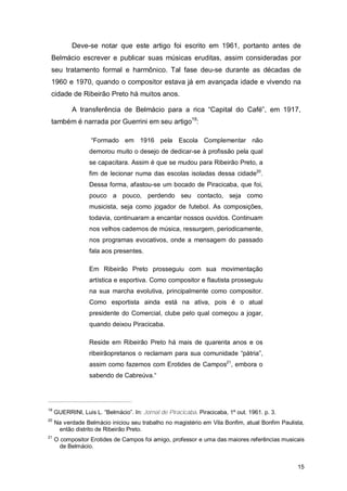 Deve-se notar que este artigo foi escrito em 1961, portanto antes de
 Belmácio escrever e publicar suas músicas eruditas, assim consideradas por
 seu tratamento formal e harmônico. Tal fase deu-se durante as décadas de
 1960 e 1970, quando o compositor estava já em avançada idade e vivendo na
 cidade de Ribeirão Preto há muitos anos.

            A transferência de Belmácio para a rica “Capital do Café”, em 1917,
 também é narrada por Guerrini em seu artigo19:

                   “Formado em 1916 pela Escola Complementar não
                  demorou muito o desejo de dedicar-se à profissão pela qual
                  se capacitara. Assim é que se mudou para Ribeirão Preto, a
                  fim de lecionar numa das escolas isoladas dessa cidade20.
                  Dessa forma, afastou-se um bocado de Piracicaba, que foi,
                  pouco a pouco, perdendo seu contacto, seja como
                  musicista, seja como jogador de futebol. As composições,
                  todavia, continuaram a encantar nossos ouvidos. Continuam
                  nos velhos cadernos de música, ressurgem, periodicamente,
                  nos programas evocativos, onde a mensagem do passado
                  fala aos presentes.

                  Em Ribeirão Preto prosseguiu com sua movimentação
                  artística e esportiva. Como compositor e flautista prosseguiu
                  na sua marcha evolutiva, principalmente como compositor.
                  Como esportista ainda está na ativa, pois é o atual
                  presidente do Comercial, clube pelo qual começou a jogar,
                  quando deixou Piracicaba.

                  Reside em Ribeirão Preto há mais de quarenta anos e os
                  ribeirãopretanos o reclamam para sua comunidade “pátria”,
                  assim como fazemos com Erotides de Campos21, embora o
                  sabendo de Cabreúva.“




19
     GUERRINI, Luis L. “Belmácio”. In: Jornal de Piracicaba. Piracicaba, 1º out. 1961. p. 3.
20
     Na verdade Belmácio iniciou seu trabalho no magistério em Vila Bonfim, atual Bonfim Paulista,
      então distrito de Ribeirão Preto.
21
     O compositor Erotides de Campos foi amigo, professor e uma das maiores referências musicais
       de Belmácio.


                                                                                               15
 