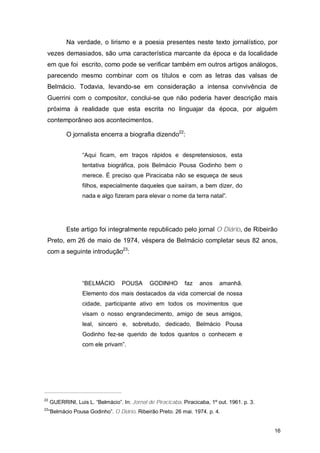 Na verdade, o lirismo e a poesia presentes neste texto jornalístico, por
 vezes demasiados, são uma característica marcante da época e da localidade
 em que foi escrito, como pode se verificar também em outros artigos análogos,
 parecendo mesmo combinar com os títulos e com as letras das valsas de
 Belmácio. Todavia, levando-se em consideração a intensa convivência de
 Guerrini com o compositor, conclui-se que não poderia haver descrição mais
 próxima à realidade que esta escrita no linguajar da época, por alguém
 contemporâneo aos acontecimentos.

            O jornalista encerra a biografia dizendo22:


                  “Aqui ficam, em traços rápidos e despretensiosos, esta
                  tentativa biográfica, pois Belmácio Pousa Godinho bem o
                  merece. É preciso que Piracicaba não se esqueça de seus
                  filhos, especialmente daqueles que saíram, a bem dizer, do
                  nada e algo fizeram para elevar o nome da terra natal”.




            Este artigo foi integralmente republicado pelo jornal O Diário, de Ribeirão
 Preto, em 26 de maio de 1974, véspera de Belmácio completar seus 82 anos,
 com a seguinte introdução23:



                  “BELMÁCIO        POUSA       GODINHO        faz   anos     amanhã.
                  Elemento dos mais destacados da vida comercial de nossa
                  cidade, participante ativo em todos os movimentos que
                  visam o nosso engrandecimento, amigo de seus amigos,
                  leal, sincero e, sobretudo, dedicado, Belmácio Pousa
                  Godinho fez-se querido de todos quantos o conhecem e
                  com ele privam”.




22
     GUERRINI, Luis L. “Belmácio”. In: Jornal de Piracicaba. Piracicaba, 1º out. 1961. p. 3.
23
 “Belmácio Pousa Godinho”. O Diário. Ribeirão Preto. 26 mai. 1974. p. 4.


                                                                                               16
 