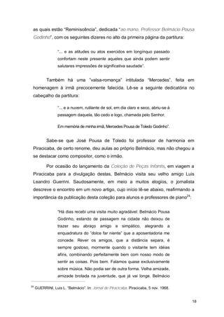 as quais estão “Reminiscência”, dedicada “ao mano, Professor Belmácio Pousa
 Godinho”, com os seguintes dizeres no alto da primeira página da partitura:


                  “... e as atitudes ou atos exercidos em longínquo passado
                  confortam neste presente aqueles que ainda podem sentir
                  salutares impressões de significativa saudade”.


           Também há uma ”valsa-romança” intitulada “Mercedes”, feita em
 homenagem à irmã precocemente falecida. Lê-se a seguinte dedicatória no
 cabeçalho da partitura:

                  “... e a nuvem, rutilante de sol, em dia claro e seco, abriu-se à
                  passagem daquela, tão cedo e logo, chamada pelo Senhor.

                  Em memória de minha irmã, Mercedes Pousa de Toledo Godinho”.


           Sabe-se que José Pousa de Toledo foi professor de harmonia em
 Piracicaba, de certo renome, deu aulas ao próprio Belmácio, mas não chegou a
 se destacar como compositor, como o irmão.

           Por ocasião do lançamento da Coleção de Peças Infantis, em viagem a
 Piracicaba para a divulgação destas, Belmácio visita seu velho amigo Luis
 Leandro Guerrini. Saudosamente, em meio a muitos elogios, o jornalista
 descreve o encontro em um novo artigo, cujo início lê-se abaixo, reafirmando a
 importância da publicação desta coleção para alunos e professores de piano24:


                  “Há dias recebi uma visita muito agradável: Belmácio Pousa
                  Godinho, estando de passagem na cidade não deixou de
                  trazer seu     abraço    amigo     e   simpático,   alegrando    a
                  enquadratura do ”dolce far niente” que a aposentadoria me
                  concede. Rever os amigos, que a distância separa, é
                  sempre gostoso, mormente quando o visitante tem idéias
                  afins, combinando perfeitamente bem com nosso modo de
                  sentir as coisas. Pois bem. Falamos quase exclusivamente
                  sobre música. Não podia ser de outra forma. Velha amizade,
                  amizade brotada na juventude, que já vai longe. Belmácio

24
     GUERRINI, Luis L. “Belmácio”. In: Jornal de Piracicaba. Piracicaba, 5 nov. 1968.


                                                                                        18
 