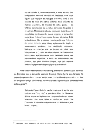 Pousa Godinho é, insofismavelmente, o mais fecundo dos
                  compositores musicais nascidos em Piracicaba. Sem favor
                  algum. Sua bagagem de produção é enorme, como já tive
                  ocasião de frisar em crônica anterior. Mais tendente às
                  músicas populares, às músicas da velha guarda – os
                  “chôros” tremilicantes ou as valsas serenatas, lânguidas e
                  evocativas. Músicas gravadas ou publicadas às centenas. E
                  executadas continuamente. Agora mesmo, o compositor
                  conterrâneo (...) me trouxe novas de suas atividades. Está
                  tentando novo filão e publicou recentemente uma Coleção
                  de peças infantis, para piano, extremamente fáceis e
                  sobremaneira      graciosas,    com     dedilhação     numerada,
                  dedicada às crianças que se iniciam na difícil arte
                  interpretativa. (...). Sem vacilação alguma, recomendamos
                  essa coleção a professoras de piano da cidade, porque são
                  positivamente inspiradas, à altura do entendimento das
                  crianças, seja pela execução singela, seja pela melodia
                  atrativa, seja pelo sentido pedagógico que encerram.”


           Nota-se que realmente não havia ninguém melhor para divulgar as obras
 de Belmácio que o jornalista Leandro Guerrini. Como havia sido lançado há
 pouco tempo um disco com as valsas mais conhecidas do compositor, no final
 do artigo seu amigo conterrâneo aproveita ainda a oportunidade para fazer mais
 este anúncio25:


                  “Belmácio Pousa Godinho expôs igualmente à venda seu
                  mais recente “long play” a que deu o título de “Supremo
                  Adeus” – uma antologia sonora, compreendendo dez valsas
                  serenatas, das mais belas e românticas, edição da
                  Chantecler. Executadas magistralmente por Alberto Calçada
                  e Seu Conjunto.”




25
     GUERRINI, Luis L. “Belmácio”. In: Jornal de Piracicaba. Piracicaba, 5 nov. 1968.


                                                                                        19
 