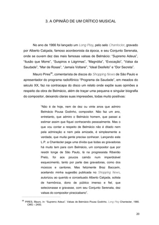 3. A OPINIÃO DE UM CRÍTICO MUSICAL




           No ano de 1966 foi lançado um Long Play, pelo selo Chantecler, gravado
 por Alberto Calçada, famoso acordeonista da época, e seu Conjunto Serenata,
 onde se ouvem dez das mais famosas valsas de Belmácio: “Supremo Adeus”,
 “Ilusão que Morre”, “Suspiros e Lágrimas”, “Magnólia”, “Evocação”, “Valsa da
 Saudade”, “Mar de Rosas”, “Jamais Voltarei”, “Ideal Desfeito” e “Dor Secreta”.

           Mauro Pires26, comentarista de discos do Shopping News de São Paulo e
 apresentador do programa radiofônico “Programa da Saudade”, em meados do
 século XX, faz na contracapa do disco um relato onde expõe suas opiniões a
 respeito da obra de Belmácio, além de traçar uma pequena e singular biografia
 do compositor, deixando claras suas impressões, todas muito positivas:


                  “Não é de hoje, nem de dez ou vinte anos que admiro
                  Belmácio Pousa Godinho, compositor. Não faz um ano,
                  entretanto, que admiro o Belmácio homem, que passei a
                  estimar assim que fiquei conhecendo pessoalmente. Mas o
                  que vou contar a respeito de Belmácio não é ditado nem
                  pela admiração e nem pela amizade, é simplesmente a
                  verdade, que muita gente precisa conhecer. Lançando este
                  L.P. a Chantecler paga uma dívida que todas as gravadoras
                  há muito tem para com Belmácio, um compositor que por
                  residir longe de São Paulo, lá na progressista Ribeirão
                  Preto,    foi   aos    poucos     caindo     num     imperdoável
                  esquecimento, tanto por parte das gravadoras, como dos
                  músicos    e    cantores.   Mas    felizmente    Braz Baccarin,
                  aceitando minha sugestão publicada no Shopping News,
                  autorizou ao querido e conceituado Alberto Calçada, solista
                  de harmônica, dono de público imenso e fiel, que
                  selecionasse e gravasse, com seu Conjunto Serenata, dez
                  valsas do compositor piracicabano”.

26
     PIRES, Mauro. In: “Supremo Adeus”. Valsas de Belmácio Pousa Godinho. Long Play Chantecler, 1966.
       CMG – 2400.


                                                                                                  20
 