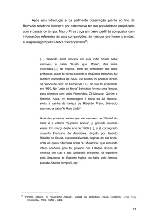 Após esta introdução e da pertinente observação quanto ao fato de
 Belmácio residir no interior e por este motivo ter sua popularidade prejudicada
 com o passar do tempo, Mauro Pires traça um breve perfil do compositor com
 informações referentes às suas composições, às músicas que foram gravadas,
 e sua passagem pelo futebol ribeirãopretano27:




               (...) “Quando ainda morava em sua linda cidade natal
               escreveu    a   valsa   “Ilusão    que   Morre”,   das   mais
               inspiradas.(...) Na música, além de compositor dos mais
               profundos, autor de cerca de cento e cinqüenta trabalhos, foi
               também concertista de flauta. No futebol foi ponteiro direito
               da “época de ouro” do Comercial F.C., do qual foi presidente
               em 1960. No “Leão do Norte” Belmácio formou uma famosa
               peça ofensiva com João Fernandes, Zé Macaco, Quinim e
               Schmidt. Aliás, em homenagem à noiva do Zé Macaco,
               eleita a rainha da beleza de Ribeirão Preto, Belmácio
               escreveu a valsa “A Mais Linda”.


               Uma das primeiras valsas que ele escreveu na “Capital do
               Café” é a célebre “Supremo Adeus”, já gravada diversas
               vezes. Em março deste ano de 1966 (...), o já consagrado
               conjunto Francano de Amadores, dirigido por Arnaldo
               Ricardo de Sousa, executou diversas páginas de sua lavra,
               entre os quais o famoso chôro “O Mulatinho” que o mundo
               inteiro conhece, pois foi gravado nos Estados Unidos da
               América por Gaó e sua Orquestra Brasileira, na Inglaterra
               pela Orquestra de Roberto Inglez, na Itália pelo famoso
               pianista Alberto Semprini, etc.”




27
     PIRES, Mauro. In: “Supremo Adeus”. Valsas de Belmácio Pousa Godinho. Long Play
      Chantecler, 1966. CMG – 2400.


                                                                                21
 