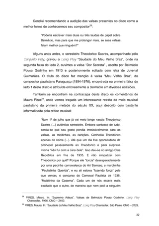 Conclui recomendando a audição das valsas presentes no disco como a
 melhor forma de conhecermos seu compositor28:

                 “Poderia escrever mais duas ou três laudas de papel sobre
                 Belmácio, mas para que me prolongar mais, se suas valsas
                 falam melhor que ninguém?”

           Alguns anos antes, o seresteiro Theodorico Soares, acompanhado pelo
 Conjunto Poly, gravou o Long Play “Saudade do Meu Velho Braz”, onde na
 segunda faixa do lado 2, ouvimos a valsa “Dor Secreta” , escrita por Belmácio
 Pousa Godinho em 1913 e posteriormente editada com letra de Juvenal
 Guimarães. O título do disco faz menção à valsa “Meu Velho Braz”, do
 compositor paulistano Paraguaçu (1894-1976), encontrada na primeira faixa do
 lado 1 deste disco e atribuída erroneamente a Belmácio em diversas ocasiões.

           Também se encontram na contracapa deste disco os comentários de
 Mauro Pires29, onde vemos traçado um interessante retrato do meio musical
 paulistano da primeira metade do século XX, aqui descrito com bastante
 informalidade pelo crítico musical:

                 “Num 1º de julho que já vai meio longe nascia Theodorico
                 Soares (...) autêntico seresteiro. Embora cantasse de tudo,
                 sentia-se que seu gosto pendia irresistivelmente para as
                 valsas, as modinhas, as canções. Conhecia Theodorico
                 apenas de nome (...). Até que um dia tive oportunidade de
                 conhecer pessoalmente ao Theodorico e para surpresa
                 minha “não fui com a cara dele”. Isso deu-se no antigo Cine
                 República em fins de 1935. E não simpatizei com
                 Theodorico por quê? Porque ele “torcia” desesperadamente
                 por uma pecinha carnavalesca do Ari Barroso, a marchinha
                 “Paulistinha Querida”, e eu ali estava “fazendo força” pela
                 que venceu o concurso do Carnaval Paulista de 1936,
                 “Mulatinha da Caserna”. Cada um de nós estava mais
                 exaltado que o outro, de maneira que nem pedi a ninguém


28
     PIRES, Mauro. In: “Supremo Adeus”. Valsas de Belmácio Pousa Godinho. Long Play
      Chantecler, 1966. CMG – 2400.
29
     PIRES, Mauro. In: “Saudade do Meu Velho Braz”. Long Play Chantecler. São Paulo. CMG – 2129.


                                                                                              22
 