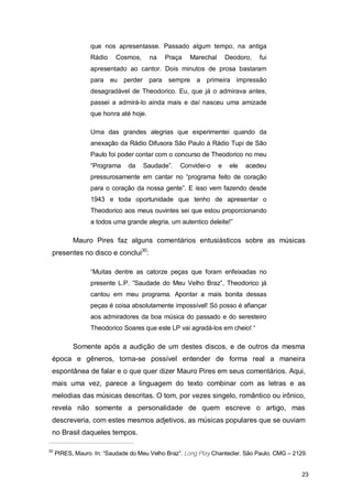 que nos apresentasse. Passado algum tempo, na antiga
                 Rádio     Cosmos,     na   Praça    Marechal       Deodoro,   fui
                 apresentado ao cantor. Dois minutos de prosa bastaram
                 para eu perder para sempre a primeira impressão
                 desagradável de Theodorico. Eu, que já o admirava antes,
                 passei a admirá-lo ainda mais e daí nasceu uma amizade
                 que honra até hoje.

                 Uma das grandes alegrias que experimentei quando da
                 anexação da Rádio Difusora São Paulo à Rádio Tupi de São
                 Paulo foi poder contar com o concurso de Theodorico no meu
                 “Programa     da    Saudade”.    Convidei-o    e    ele   acedeu
                 pressurosamente em cantar no “programa feito de coração
                 para o coração da nossa gente”. E isso vem fazendo desde
                 1943 e toda oportunidade que tenho de apresentar o
                 Theodorico aos meus ouvintes sei que estou proporcionando
                 a todos uma grande alegria, um autentico deleite!”

           Mauro Pires faz alguns comentários entusiásticos sobre as músicas
 presentes no disco e conclui30:

                 “Muitas dentre as catorze peças que foram enfeixadas no
                 presente L.P. ”Saudade do Meu Velho Braz”, Theodorico já
                 cantou em meu programa. Apontar a mais bonita dessas
                 peças é coisa absolutamente impossível! Só posso é afiançar
                 aos admiradores da boa música do passado e do seresteiro
                 Theodorico Soares que este LP vai agradá-los em cheio! “

           Somente após a audição de um destes discos, e de outros da mesma
 época e gêneros, torna-se possível entender de forma real a maneira
 espontânea de falar e o que quer dizer Mauro Pires em seus comentários. Aqui,
 mais uma vez, parece a linguagem do texto combinar com as letras e as
 melodias das músicas descritas. O tom, por vezes singelo, romântico ou irônico,
 revela não somente a personalidade de quem escreve o artigo, mas
 descreveria, com estes mesmos adjetivos, as músicas populares que se ouviam
 no Brasil daqueles tempos.

30
     PIRES, Mauro. In: “Saudade do Meu Velho Braz”. Long Play Chantecler. São Paulo. CMG – 2129.


                                                                                              23
 