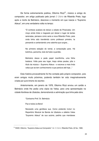 De forma extremamente poética, Ottorino Rizzi31, músico e amigo do
 compositor, em artigo publicado pelo jornal O Diário de Ribeirão Preto, logo
 após a morte de Belmácio, descreve o momento em que nascia o “Supremo
 Adeus”, em uma verdadeira volta no tempo:


                  “O comboio acabara de deixar a cidade de Piracicaba. Um
                  moço ainda triste e magoado por deixar o lugar de tantas
                  serenatas, pensava como seria a nova Ribeirão Preto, para
                  onde tinha sido transferido como professor primário. Ia
                  pensando e cantarolando uma valsinha que surgira...


                  Na primeira estação do ramal, a composição para. Há
                  bolinhos, pamonha, bolo de fubá e quentão.


                  Belmácio desce e pede papel manilhinha, uma folha
                  bastava. Volta para seu lugar, traça várias pautas, põe o
                  título da música – Supremo Adeus – e escreve a mais linda
                  valsa que se tem conhecimento e que perdura até hoje...”


           Esta história provavelmente foi lhe contada pelo próprio compositor, pois
 eram amigos muito próximos, podendo também ter sido imaginativamente
 criada por puro lirismo do escritor.

           Anteriormente, em janeiro de 1978, Ottorino Rizzi enviou um cartão a
 Belmácio onde lhe pedia uma cópia da Valsa, para uma apresentação na
 cidade litorânea de Ubatuba, demonstrando a admiração que tinha pela obra:


                  “Caríssimo Prof. Sr. Belmácio

                  Paz e todos os Bens!

                  Necessito uma gentileza sua. Como pretendo incluir no
                  Repertório Musical da Banda de Ubatuba a célebre Valsa
                  “Supremo Adeus” de sua autoria, pediria que mandasse




31
     RIZZI, Ottorino. “Supremo Adeus ao Compositor”. In: O Diário. Ribeirão Preto, 22 fev. 1980.


                                                                                                   25
 