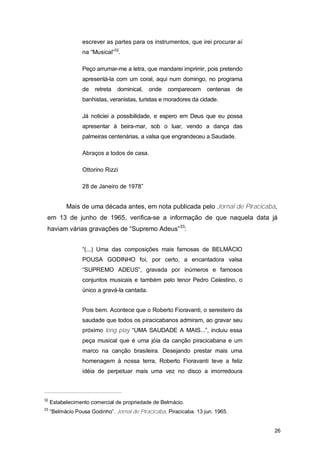escrever as partes para os instrumentos, que irei procurar aí
                  na “Musical”32.

                  Peço arrumar-me a letra, que mandarei imprimir, pois pretendo
                  apresentá-la com um coral, aqui num domingo, no programa
                  de   retreta   dominical,   onde   comparecem centenas de
                  banhistas, veranistas, turistas e moradores da cidade.

                  Já noticiei a possibilidade, e espero em Deus que eu possa
                  apresentar à beira-mar, sob o luar, vendo a dança das
                  palmeiras centenárias, a valsa que engrandeceu a Saudade.

                  Abraços a todos de casa.

                  Ottorino Rizzi

                  28 de Janeiro de 1978”


           Mais de uma década antes, em nota publicada pelo Jornal de Piracicaba,
 em 13 de junho de 1965, verifica-se a informação de que naquela data já
 haviam várias gravações de “Supremo Adeus”33:


                  “(...) Uma das composições mais famosas de BELMÁCIO
                  POUSA GODINHO foi, por certo, a encantadora valsa
                  “SUPREMO ADEUS”, gravada por inúmeros e famosos
                  conjuntos musicais e também pelo tenor Pedro Celestino, o
                  único a gravá-la cantada.


                  Pois bem. Acontece que o Roberto Fioravanti, o seresteiro da
                  saudade que todos os piracicabanos admiram, ao gravar seu
                  próximo long play “UMA SAUDADE A MAIS...”, incluiu essa
                  peça musical que é uma jóia da canção piracicabana e um
                  marco na canção brasileira. Desejando prestar mais uma
                  homenagem à nossa terra, Roberto Fioravanti teve a feliz
                  idéia de perpetuar mais uma vez no disco a imorredoura



32
     Estabelecimento comercial de propriedade de Belmácio.
33
     “Belmácio Pousa Godinho”. Jornal de Piracicaba. Piracicaba. 13 jun. 1965.


                                                                                  26
 