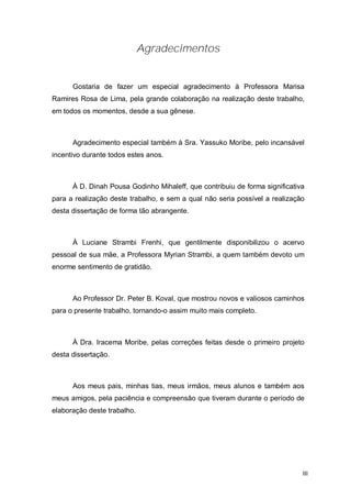 Agradecimentos


      Gostaria de fazer um especial agradecimento à Professora Marisa
Ramires Rosa de Lima, pela grande colaboração na realização deste trabalho,
em todos os momentos, desde a sua gênese.



      Agradecimento especial também à Sra. Yassuko Moribe, pelo incansável
incentivo durante todos estes anos.



      À D. Dinah Pousa Godinho Mihaleff, que contribuiu de forma significativa
para a realização deste trabalho, e sem a qual não seria possível a realização
desta dissertação de forma tão abrangente.



      À Luciane Strambi Frenhi, que gentilmente disponibilizou o acervo
pessoal de sua mãe, a Professora Myrian Strambi, a quem também devoto um
enorme sentimento de gratidão.



      Ao Professor Dr. Peter B. Koval, que mostrou novos e valiosos caminhos
para o presente trabalho, tornando-o assim muito mais completo.



      À Dra. Iracema Moribe, pelas correções feitas desde o primeiro projeto
desta dissertação.



      Aos meus pais, minhas tias, meus irmãos, meus alunos e também aos
meus amigos, pela paciência e compreensão que tiveram durante o período de
elaboração deste trabalho.




                                                                             III
 