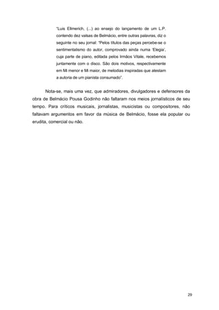 “Luis Ellmerich, (...) ao ensejo do lançamento de um L.P.
            contendo dez valsas de Belmácio, entre outras palavras, diz o
            seguinte no seu jornal: “Pelos títulos das peças percebe-se o
            sentimentalismo do autor, comprovado ainda numa ‘Elegia’,
            cuja parte de piano, editada pelos Irmãos Vitale, recebemos
            juntamente com o disco. São dois motivos, respectivamente
            em Mi menor e Mi maior, de melodias inspiradas que atestam
            a autoria de um pianista consumado”.


      Nota-se, mais uma vez, que admiradores, divulgadores e defensores da
obra de Belmácio Pousa Godinho não faltaram nos meios jornalísticos de seu
tempo. Para críticos musicais, jornalistas, musicistas ou compositores, não
faltavam argumentos em favor da música de Belmácio, fosse ela popular ou
erudita, comercial ou não.




                                                                            29
 