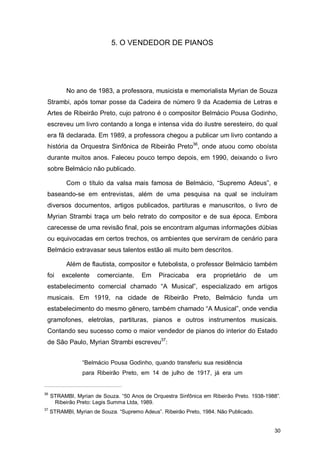 5. O VENDEDOR DE PIANOS




           No ano de 1983, a professora, musicista e memorialista Myrian de Souza
 Strambi, após tomar posse da Cadeira de número 9 da Academia de Letras e
 Artes de Ribeirão Preto, cujo patrono é o compositor Belmácio Pousa Godinho,
 escreveu um livro contando a longa e intensa vida do ilustre seresteiro, do qual
 era fã declarada. Em 1989, a professora chegou a publicar um livro contando a
 história da Orquestra Sinfônica de Ribeirão Preto36, onde atuou como oboísta
 durante muitos anos. Faleceu pouco tempo depois, em 1990, deixando o livro
 sobre Belmácio não publicado.

           Com o título da valsa mais famosa de Belmácio, “Supremo Adeus”, e
 baseando-se em entrevistas, além de uma pesquisa na qual se incluíram
 diversos documentos, artigos publicados, partituras e manuscritos, o livro de
 Myrian Strambi traça um belo retrato do compositor e de sua época. Embora
 carecesse de uma revisão final, pois se encontram algumas informações dúbias
 ou equivocadas em certos trechos, os ambientes que serviram de cenário para
 Belmácio extravasar seus talentos estão ali muito bem descritos.

           Além de flautista, compositor e futebolista, o professor Belmácio também
 foi     excelente     comerciante.     Em     Piracicaba    era    proprietário       de   um
 estabelecimento comercial chamado “A Musical”, especializado em artigos
 musicais. Em 1919, na cidade de Ribeirão Preto, Belmácio funda um
 estabelecimento do mesmo gênero, também chamado “A Musical”, onde vendia
 gramofones, eletrolas, partituras, pianos e outros instrumentos musicais.
 Contando seu sucesso como o maior vendedor de pianos do interior do Estado
 de São Paulo, Myrian Strambi escreveu37:


                 “Belmácio Pousa Godinho, quando transferiu sua residência
                 para Ribeirão Preto, em 14 de julho de 1917, já era um


36
     STRAMBI, Myrian de Souza. “50 Anos de Orquestra Sinfônica em Ribeirão Preto. 1938-1988”.
      Ribeirão Preto: Legis Summa Ltda, 1989.
37
     STRAMBI, Myrian de Souza. “Supremo Adeus”. Ribeirão Preto, 1984. Não Publicado.


                                                                                             30
 