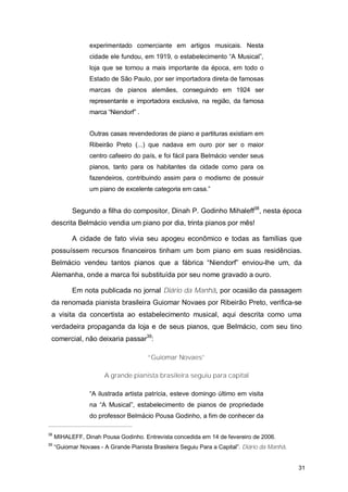 experimentado comerciante em artigos musicais. Nesta
                  cidade ele fundou, em 1919, o estabelecimento “A Musical”,
                  loja que se tornou a mais importante da época, em todo o
                  Estado de São Paulo, por ser importadora direta de famosas
                  marcas de pianos alemães, conseguindo em 1924 ser
                  representante e importadora exclusiva, na região, da famosa
                  marca “Niendorf” .


                  Outras casas revendedoras de piano e partituras existiam em
                  Ribeirão Preto (...) que nadava em ouro por ser o maior
                  centro cafeeiro do país, e foi fácil para Belmácio vender seus
                  pianos, tanto para os habitantes da cidade como para os
                  fazendeiros, contribuindo assim para o modismo de possuir
                  um piano de excelente categoria em casa.”


           Segundo a filha do compositor, Dinah P. Godinho Mihaleff38, nesta época
 descrita Belmácio vendia um piano por dia, trinta pianos por mês!

           A cidade de fato vivia seu apogeu econômico e todas as famílias que
 possuíssem recursos financeiros tinham um bom piano em suas residências.
 Belmácio vendeu tantos pianos que a fábrica “Niendorf” enviou-lhe um, da
 Alemanha, onde a marca foi substituída por seu nome gravado a ouro.

           Em nota publicada no jornal Diário da Manhã, por ocasião da passagem
 da renomada pianista brasileira Guiomar Novaes por Ribeirão Preto, verifica-se
 a visita da concertista ao estabelecimento musical, aqui descrita como uma
 verdadeira propaganda da loja e de seus pianos, que Belmácio, com seu tino
 comercial, não deixaria passar39:

                                        “Guiomar Novaes”

                       A grande pianista brasileira seguiu para capital

                  “A ilustrada artista patrícia, esteve domingo último em visita
                  na “A Musical”, estabelecimento de pianos de propriedade
                  do professor Belmácio Pousa Godinho, a fim de conhecer da

38
     MIHALEFF, Dinah Pousa Godinho. Entrevista concedida em 14 de fevereiro de 2006.
39
     “Guiomar Novaes - A Grande Pianista Brasileira Seguiu Para a Capital”. Diário da Manhã.


                                                                                               31
 