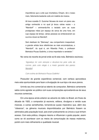 importância que a arte que imortalizou Chopin, dá o nosso
            meio, felizmente bastante culto em matéria de música.

            Ali teve ocasião D. Guiomar Novaes de rever um piano seu
            antigo conhecido e no qual já tocou várias vezes – o
            “Niendorf” – amimando-lhe o teclado com as suas
            prodigiosas mãos por espaço de cerca de uma hora, em
            cujo espaço de tempo, várias pessoas se embeveceram ao
            ouvi-la a tocar ao Niendorf.

            Sem desfazer do “Steinway”, seu companheiro inseparável,
            a grande artista teve referências as mais encomiásticas, o
            “Niendorf”, do qual é, em Ribeirão Preto, o professor
            Belmácio Pousa Godinho, o único importador e vendedor.”

      No verso do recorte de jornal onde se lê esta nota, Belmácio escreveu:

            “Agradeço ler com atenção e devolver-me pela volta do
            correio, pois este elogio é a maior garantia dos pianos
            Niendorf.

            Com estima de Belmácio Pousa Godinho”.

      Possuidor de grande experiência comercial, com certeza aproveitava
mais esta oportunidade para fazer a divulgação de sua loja e de seus pianos.

      Unindo seu tino comercial ao talento de compositor, Belmácio certamente
sabia como agradar ao público com suas composições aproveitando-se de seus
recursos comercias.

      Em uma época ainda anterior ao advento do rádio no Brasil, em finais da
década de 1920, o compositor já escrevia, editava, divulgava e vendia suas
músicas, e outras semelhantes, tornando-se quase imperativo que, além dos
“clássicos”, os gêneros musicais disponibilizados por Belmácio fossem os
admirados pela população local, pois eram praticamente os únicos a que tinham
acesso. Com esta prática, chegava mesmo a influenciar o gosto popular, assim
como se vê acontecer com os meios de comunicação de massa modernos,
porém com mais refinamento e qualidade musical.




                                                                               32
 