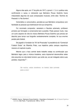 Alguns dias após, em 17 de julho de 1917, o jornal A Cidade publica nota
 confirmando o sarau e noticiando que Belmácio Pousa Godinho havia
 interpretado algumas de suas composições musicais, entre elas: “Sonhos do
 Passado” e “Na Sombra”.

           Carismático e comunicativo, percebe-se que Belmácio conquistava com
 facilidade as pessoas que desfrutavam de sua companhia.

           Foi renomado compositor, seresteiro e flautista aclamado, professor
 primário por formação e comerciante bem sucedido. Pode parecer muito, mas
 um outro aspecto da vida do músico Belmácio Pousa Godinho que precisa ser
 descrito para tornar sua biografia verdadeiramente completa, foi sua enorme
 paixão pelo futebol.

           De jogador e fundador do “XV de Piracicaba” à presidência do “Comercial
 Futebol Clube” de Ribeirão Preto, sua trajetória pelos campos esportivos
 merece um capítulo à parte.

           Mesmo que o foco central deste trabalho esteja na contribuição que
 Belmácio legou para a música brasileira, seria impossível desvencilhar estes
 dois assuntos na vida deste homem, que certa vez, ao ser indagado sobre suas
 paixões, respondeu41 :



                 “Na música, valsas brasileiras; no futebol, bola correndo
                 sobre a relva”.




41
     VIRDES, Gavino. “Belmácio Pousa Godinho – Esportista e Compositor”. In: A Gazeta Esportiva
       Ilustrada. São Paulo, 1ª quinzena out. 1960. p. 18-19.


                                                                                            34
 