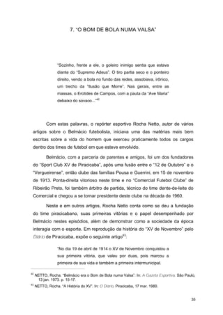 7. “O BOM DE BOLA NUMA VALSA”




                  “Sozinho, frente a ele, o goleiro inimigo sentia que estava
                  diante do “Supremo Adeus”. O tiro partia seco e o ponteiro
                  direito, vendo a bola no fundo das redes, assobiava, irônico,
                  um trecho da “Ilusão que Morre”. Nas gerais, entre as
                  massas, o Erotides de Campos, com a pauta da “Ave Maria”
                  debaixo do sovaco...”42




           Com estas palavras, o repórter esportivo Rocha Netto, autor de vários
 artigos sobre o Belmácio futebolista, iniciava uma das matérias mais bem
 escritas sobre a vida do homem que exerceu praticamente todos os cargos
 dentro dos times de futebol em que esteve envolvido.

           Belmácio, com a parceria de parentes e amigos, foi um dos fundadores
 do “Sport Club XV de Piracicaba”, após uma fusão entre o “12 de Outubro” e o
 “Vergueirense”, então clube das famílias Pousa e Guerrini, em 15 de novembro
 de 1913. Ponta-direita vitorioso neste time e no “Comercial Futebol Clube” de
 Ribeirão Preto, foi também árbitro de partida, técnico do time dente-de-leite do
 Comercial e chegou a se tornar presidente deste clube na década de 1960.

           Neste e em outros artigos, Rocha Netto conta como se deu a fundação
 do time piracicabano, suas primeiras vitórias e o papel desempenhado por
 Belmácio nestes episódios, além de demonstrar como a sociedade da época
 interagia com o esporte. Em reprodução da história do “XV de Novembro” pelo
 Diário de Piracicaba, expõe o seguinte artigo43:

                  “No dia 19 de abril de 1914 o XV de Novembro conquistou a
                  sua primeira vitória, que valeu por duas, pois marcou a
                  primeira de sua vida e também a primeira intermunicipal.

42
     NETTO, Rocha. “Belmácio era o Bom de Bola numa Valsa”. In: A Gazeta Esportiva. São Paulo,
      13 jan. 1973. p. 15-17.
43
     NETTO, Rocha. “A História do XV”. In: O Diário. Piracicaba, 17 mar. 1980.


                                                                                           35
 