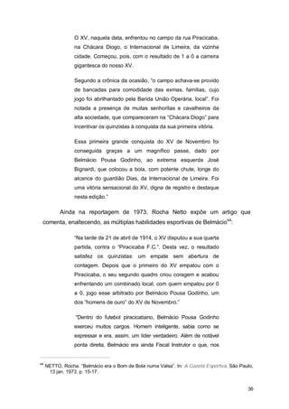 O XV, naquela data, enfrentou no campo da rua Piracicaba,
                 na Chácara Diogo, o Internacional de Limeira, da vizinha
                 cidade. Começou, pois, com o resultado de 1 a 0 a carreira
                 gigantesca do nosso XV.

                 Segundo a crônica da ocasião, “o campo achava-se provido
                 de bancadas para comodidade das exmas. famílias, cujo
                 jogo foi abrilhantado pela Banda União Operária, local”. Foi
                 notada a presença de muitas senhoritas e cavalheiros da
                 alta sociedade, que compareceram na “Chácara Diogo” para
                 incentivar os quinzistas à conquista da sua primeira vitória.

                 Essa primeira grande conquista do XV de Novembro foi
                 conseguida graças a um magnífico passe, dado por
                 Belmácio Pousa Godinho, ao extrema esquerda José
                 Bignardi, que colocou a bola, com potente chute, longe do
                 alcance do guardião Dias, da Internacional de Limeira. Foi
                 uma vitória sensacional do XV, digna de registro e destaque
                 nesta edição.”

           Ainda na reportagem de 1973, Rocha Netto expõe um artigo que
 comenta, enaltecendo, as múltiplas habilidades esportivas de Belmácio44:

                 “Na tarde de 21 de abril de 1914, o XV disputou a sua quarta
                 partida, contra o “Piracicaba F.C.”. Desta vez, o resultado
                 satisfez os quinzistas: um empate sem abertura de
                 contagem. Depois que o primeiro do XV empatou com o
                 Piracicaba, o seu segundo quadro criou coragem e acabou
                 enfrentando um combinado local, com quem empatou por 0
                 a 0, jogo esse arbitrado por Belmácio Pousa Godinho, um
                 dos “homens de ouro” do XV de Novembro.”

                  “Dentro do futebol piracicabano, Belmácio Pousa Godinho
                 exerceu muitos cargos. Homem inteligente, sabia como se
                 expressar e era, assim, um líder verdadeiro. Além de notável
                 ponta direita, Belmácio era ainda Fiscal Instrutor o que, nos


44
     NETTO, Rocha. “Belmácio era o Bom de Bola numa Valsa”. In: A Gazeta Esportiva. São Paulo,
      13 jan. 1973. p. 15-17.


                                                                                           36
 