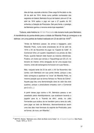 dias de hoje, equivale a técnico. Esse cargo foi lhe dado no dia
                 26 de abril de 1914. Ainda como perfeito conhecedor dos
                 segredos do futebol, Belmácio foi juiz de futebol, pois em 21 de
                 abril de 1914 apitou o jogo em que o 2º quadro do XV
                 enfrentou a Seleção de Piracicaba. Dali para frente, o prestígio
                 de Belmácio ganhou o renome ainda hoje respeitado.”

           Todavia, esta história no XV de Piracicaba não duraria muito para Belmácio.
 A transferência do ponta-direita para a cidade de Ribeirão Preto já começava a se
 delinear, em uma partida de futebol realizada em 23 de abril de 191645:

                 “Antes de Belmácio passar, de armas e bagagens, para
                 Ribeirão Preto, numa tarde ensolarada de 23 de abril de
                 1916 o XV de Novembro foi jogar na “Capital do Café”. O
                 Comercial tinha um quadro respeitável e os jornais de São
                 Paulo, quando falavam dele faziam as maiores referências.
                 Pudera, um clube que venceu o Taquaritinga por 20 a 0, no
                 terceiro do interior, tinha obrigação de ter uma equipe boa
                 mesmo, onde até estrangeiros formavam em suas fileiras...

                 Mas, naquela tarde de 23 de abril, o XV de Novembro não
                 contou com Belmácio em sua ponta direita, porque o seu
                 ídolo começava a aparecer no “onze” de Ribeirão Preto, na
                 mesma posição que se tornou famoso na “Noiva da Colina”.
                 Aquele jogo deu uma demonstração clara do valor dos dois
                 quadros, porque o piracicabano empatou com o Comercial
                 por 2 a 2 (...)

                 A partir desse jogo contra o XV, Belmácio passou a ser
                 assediado pelos ribeirãopretanos, que acabaram levando o
                 jogador para lá, e “ficando de olho”, ainda, no João
                 Fernandes que acabou de se transferir para a terra do café,
                 para jogar ao lado de Belmácio, desmanchando-se assim
                 uma das alas mais famosas do esporte de Piracicaba, para
                 se formar, de novo, em Ribeirão”.



45
     NETTO, Rocha. “Belmácio era o Bom de Bola numa Valsa”. In: A Gazeta Esportiva. São Paulo,
      13 jan. 1973. p. 15-17.


                                                                                           37
 