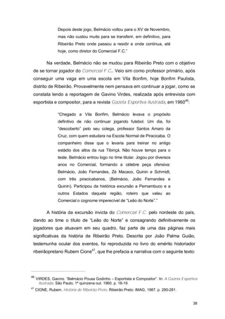 Depois deste jogo, Belmácio voltou para o XV de Novembro,
                  mas não custou muito para se transferir, em definitivo, para
                  Ribeirão Preto onde passou a residir e onde continua, até
                  hoje, como diretor do Comercial F.C.”

           Na verdade, Belmácio não se mudou para Ribeirão Preto com o objetivo
 de se tornar jogador do Comercial F.C.. Veio sim como professor primário, após
 conseguir uma vaga em uma escola em Vila Bonfim, hoje Bonfim Paulista,
 distrito de Ribeirão. Provavelmente nem pensava em continuar a jogar, como se
 constata lendo a reportagem de Gavino Virdes, realizada após entrevista com
 esportista e compositor, para a revista Gazeta Esportiva Ilustrada, em 196046:

                  “Chegado a Vila Bonfim, Belmácio levava o propósito
                  definitivo de não continuar jogando futebol. Um dia, foi
                  “descoberto” pelo seu colega, professor Santos Amaro da
                  Cruz, com quem estudara na Escola Normal de Piracicaba. O
                  companheiro disse que o levaria para treinar no antigo
                  estádio dos altos da rua Tibiriçá. Não houve tempo para o
                  teste. Belmácio entrou logo no time titular. Jogou por diversos
                  anos no Comercial, formando a célebre peça ofensiva:
                  Belmácio, João Fernandes, Zé Macaco, Quinin e Schmidt,
                  com três piracicabanos, (Belmácio, João Fernandes e
                  Quinin). Participou da histórica excursão a Pernambuco e a
                  outros Estados daquela região, roteiro que valeu ao
                  Comercial o cognome imperecível de “Leão do Norte”.”

           A história da excursão invicta do Comercial F.C. pelo nordeste do país,
 dando ao time o título de “Leão do Norte” e consagrando definitivamente os
 jogadores que atuavam em seu quadro, faz parte de uma das páginas mais
 significativas da história de Ribeirão Preto. Descrita por João Palma Guião,
 testemunha ocular dos eventos, foi reproduzida no livro do emérito historiador
 ribeirãopretano Rubem Cione47, que lhe prefacia a narrativa com o seguinte texto:




46
     VIRDES, Gavino. “Belmácio Pousa Godinho – Esportista e Compositor”. In: A Gazeta Esportiva
      Ilustrada. São Paulo, 1ª quinzena out. 1960. p. 18-19.
47
     CIONE, Rubem. História de Ribeirão Preto. Ribeirão Preto: IMAG, 1987. p. 280-281.


                                                                                            38
 