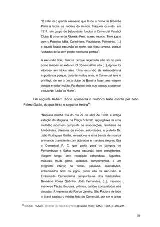 “O café foi o grande elemento que levou o nome de Ribeirão
                  Preto a todos os rincões do mundo. Naquela ocasião, em
                  1911, um grupo de balconistas fundou o Comercial Futebol
                  Clube. E o nome de Ribeirão Preto correu mundo. Teve jogos
                  com o Palestra Itália, Corinthians, Paulistano, Palmeiras, (...)
                  e aquela falada excursão ao norte, que ficou famosa, porque
                  “voltados de lá sem perder nenhuma partida”.

                  A excursão ficou famosa porque repercutiu não só no país
                  como também no exterior. O Comercial fez oito (...) jogos e foi
                  vitorioso em todos eles. Uma excursão de extraordinária
                  importância porque, durante muitos anos, o Comercial teve o
                  privilégio de ser o único clube do Brasil a fazer uma viagem
                  dessas e voltar invicto. Foi depois dela que passou a ostentar
                  o título de “Leão do Norte”.

           Em seguida Rubem Cione apresenta o histórico texto escrito por João
 Palma Guião, do qual lê-se o seguinte trecho48:


                  “Naquela manhã fria do dia 27 de abril de 1920, a antiga
                  estação da Mogiana, na Praça Schmitd, regurgitava de uma
                  multidão incomum composta de associações, familiares de
                  futebolistas, diretores de clubes, autoridades, o prefeito Dr.
                  João Rodrigues Guião, vereadores e uma banda de música
                  animando o ambiente com dobrados e marchas alegres. Era
                  o Comercial F. C. que partia para os campos de
                  Pernambuco e Bahia numa excursão sem precedentes.
                  Viagem     longa,   com     recepção     estrondosa,   foguetes,
                  músicas, muita gente, aplausos, cumprimentos, e um
                  programa     intenso   de      festas,   passeios,   solenidades,
                  entremeados com os jogos, ponto alto da excursão. A
                  Embaixada Comercialina compunha-se dos futebolistas:
                  Belmácio Pousa Godinho, João Fernandes, (...), trazendo
                  inúmeras Taças, Bronzes, prêmios, cartões conquistados nas
                  disputas. A imprensa do Rio de Janeiro, São Paulo e de todo
                  o Brasil saudou o inédito feito do Comercial, por ser o único

48
     CIONE, Rubem. História de Ribeirão Preto. Ribeirão Preto: IMAG, 1987. p. 280-281.


                                                                                         39
 