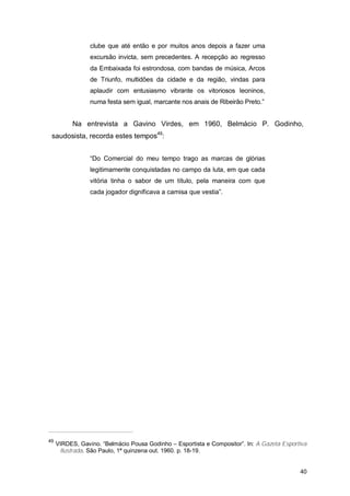 clube que até então e por muitos anos depois a fazer uma
                 excursão invicta, sem precedentes. A recepção ao regresso
                 da Embaixada foi estrondosa, com bandas de música, Arcos
                 de Triunfo, multidões da cidade e da região, vindas para
                 aplaudir com entusiasmo vibrante os vitoriosos leoninos,
                 numa festa sem igual, marcante nos anais de Ribeirão Preto.”


           Na entrevista a Gavino Virdes, em 1960, Belmácio P. Godinho,
 saudosista, recorda estes tempos49:


                 “Do Comercial do meu tempo trago as marcas de glórias
                 legitimamente conquistadas no campo da luta, em que cada
                 vitória tinha o sabor de um título, pela maneira com que
                 cada jogador dignificava a camisa que vestia”.




49
     VIRDES, Gavino. “Belmácio Pousa Godinho – Esportista e Compositor”. In: A Gazeta Esportiva
      Ilustrada. São Paulo, 1ª quinzena out. 1960. p. 18-19.


                                                                                            40
 