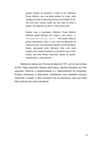 estádio “assistiu de camarote” a vitória do XV. Belmácio
            Pousa Godinho, com sua pasta debaixo do braço, onde
            carregava provas e mais provas de que era fundador do XV,
            não teve outro recurso, senão tirar seu rádio da bolsa e
            assistir, com lágrimas nos olhos, a vitória de seu time.


            Falando hoje, à reportagem, Belmácio Pousa Godinho
            relembra aquele episódio sem mágua e sem rancor. “A
            Federação sabe o que faz. Lei é lei...”. Na ocasião, todos os
            jornais comentaram o fato e o seu nome foi deturpado de
            todas as formas. Uns escreveram Belmiro. Outros Bonifácio.
            Outros escreveram certo: Belmácio. Mas uma coisa
            ninguém errou: todos lamentaram a ocorrência, pois o único
            homem que tinha direitos adquiridos, deixou de assistir,
            naquela tarde, o “jogo proibido...”


      Belmácio já estava com 79 anos de idade em 1971, ano em que ocorreu
tal fato. Pelas entrevistas datadas desta época, algumas presentes nos itens
seguintes, notam-se a despreocupação e o desprendimento do compositor.
Embora continuasse a desenvolver normalmente suas atividades musicais,
comerciais e sociais, o velho seresteiro não se preocupava mais com estes
fatos, para ele sem maior importância.




                                                                            42
 
