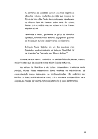 As senhoritas da sociedade usavam seus mais elegantes e
           atraentes vestidos, resultantes da moda que imperava no
           Rio de Janeiro e São Paulo. As sombrinhas de cabo longo e
           os diversos tipos de chapéus faziam parte do colorido
           festivo, pois o estádio não era coberto e todos ficavam
           expostos ao sol.


           Terminada a partida, geralmente um grupo de senhoritas
           agradecia, com ramalhetes de flores, os jogadores que mais
           se destacavam durante o desenrolar do acontecimento.


           Belmácio Pousa Godinho era um dos jogadores mais
           festejados, sendo considerado por todos do “Sport Club XV
           de Novembro” de Piracicaba, seu “Menino de Ouro”.”


      A cena parece mesmo romântica, no sentido lírico da palavra, mesmo
descrevendo o que se passava dentro de um estádio de futebol.

      As valsas de Belmácio e de outros compositores brasileiros deste
período, muitas vezes classificadas como dolentes ou melancólicas, de
expressividade quase exagerada, se contextualizadas, não poderiam ser
escritas ou interpretadas de outra forma, pois o ambiente em que viviam seus
autores, da música ao figurino, remetia exatamente a estes sentimentos.




                                                                           44
 