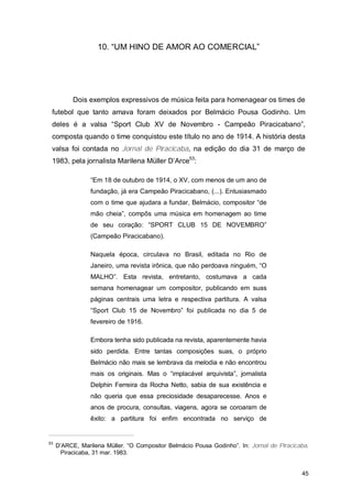 10. “UM HINO DE AMOR AO COMERCIAL”




           Dois exemplos expressivos de música feita para homenagear os times de
 futebol que tanto amava foram deixados por Belmácio Pousa Godinho. Um
 deles é a valsa “Sport Club XV de Novembro - Campeão Piracicabano”,
 composta quando o time conquistou este título no ano de 1914. A história desta
 valsa foi contada no Jornal de Piracicaba, na edição do dia 31 de março de
 1983, pela jornalista Marilena Müller D’Arce53:

                 “Em 18 de outubro de 1914, o XV, com menos de um ano de
                 fundação, já era Campeão Piracicabano, (...). Entusiasmado
                 com o time que ajudara a fundar, Belmácio, compositor “de
                 mão cheia”, compôs uma música em homenagem ao time
                 de seu coração: “SPORT CLUB 15 DE NOVEMBRO”
                 (Campeão Piracicabano).

                 Naquela época, circulava no Brasil, editada no Rio de
                 Janeiro, uma revista irônica, que não perdoava ninguém, “O
                 MALHO”. Esta revista, entretanto, costumava a cada
                 semana homenagear um compositor, publicando em suas
                 páginas centrais uma letra e respectiva partitura. A valsa
                 “Sport Club 15 de Novembro” foi publicada no dia 5 de
                 fevereiro de 1916.

                 Embora tenha sido publicada na revista, aparentemente havia
                 sido perdida. Entre tantas composições suas, o próprio
                 Belmácio não mais se lembrava da melodia e não encontrou
                 mais os originais. Mas o “implacável arquivista”, jornalista
                 Delphin Ferreira da Rocha Netto, sabia de sua existência e
                 não queria que essa preciosidade desaparecesse. Anos e
                 anos de procura, consultas, viagens, agora se coroaram de
                 êxito: a partitura foi enfim encontrada no serviço de


53
     D’ARCE, Marilena Müller. “O Compositor Belmácio Pousa Godinho”. In: Jornal de Piracicaba.
      Piracicaba, 31 mar. 1983.


                                                                                           45
 