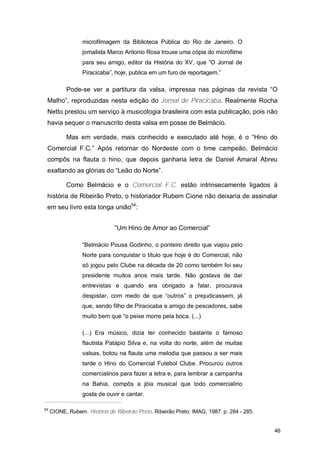 microfilmagem da Biblioteca Pública do Rio de Janeiro. O
                  jornalista Marco Antonio Rosa trouxe uma cópia do microfilme
                  para seu amigo, editor da História do XV, que “O Jornal de
                  Piracicaba”, hoje, publica em um furo de reportagem.”

           Pode-se ver a partitura da valsa, impressa nas páginas da revista “O
 Malho”, reproduzidas nesta edição do Jornal de Piracicaba. Realmente Rocha
 Netto prestou um serviço à musicologia brasileira com esta publicação, pois não
 havia sequer o manuscrito desta valsa em posse de Belmácio.

           Mas em verdade, mais conhecido e executado até hoje, é o “Hino do
 Comercial F.C.” Após retornar do Nordeste com o time campeão, Belmácio
 compôs na flauta o hino, que depois ganharia letra de Daniel Amaral Abreu
 exaltando as glórias do “Leão do Norte”.

           Como Belmácio e o Comercial F.C. estão intrinsecamente ligados à
 história de Ribeirão Preto, o historiador Rubem Cione não deixaria de assinalar
 em seu livro esta longa união54:


                               “Um Hino de Amor ao Comercial”

                  “Belmácio Pousa Godinho, o ponteiro direito que viajou pelo
                  Norte para conquistar o título que hoje é do Comercial, não
                  só jogou pelo Clube na década de 20 como também foi seu
                  presidente muitos anos mais tarde. Não gostava de dar
                  entrevistas e quando era obrigado a falar, procurava
                  despistar, com medo de que “outros” o prejudicassem, já
                  que, sendo filho de Piracicaba e amigo de pescadores, sabe
                  muito bem que “o peixe morre pela boca. (...)

                  (...) Era músico, dizia ter conhecido bastante o famoso
                  flautista Patápio Silva e, na volta do norte, além de muitas
                  valsas, botou na flauta uma melodia que passou a ser mais
                  tarde o Hino do Comercial Futebol Clube. Procurou outros
                  comercialinos para fazer a letra e, para lembrar a campanha
                  na Bahia, compôs a jóia musical que todo comercialino
                  gosta de ouvir e cantar.

54
     CIONE, Rubem. História de Ribeirão Preto. Ribeirão Preto: IMAG, 1987. p. 284 - 285.


                                                                                           46
 