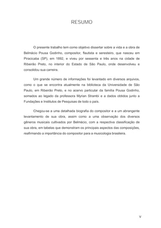 RESUMO




      O presente trabalho tem como objetivo dissertar sobre a vida e a obra de
Belmácio Pousa Godinho, compositor, flautista e seresteiro, que nasceu em
Piracicaba (SP), em 1892, e viveu por sessenta e três anos na cidade de
Ribeirão Preto, no interior do Estado de São Paulo, onde desenvolveu e
consolidou sua carreira.

      Um grande número de informações foi levantado em diversos arquivos,
como o que se encontra atualmente na biblioteca da Universidade de São
Paulo, em Ribeirão Preto, e no acervo particular da família Pousa Godinho,
somados ao legado da professora Myrian Strambi e a dados obtidos junto a
Fundações e Institutos de Pesquisas de todo o país.

      Chegou-se a uma detalhada biografia do compositor e a um abrangente
levantamento de sua obra, assim como a uma observação dos diversos
gêneros musicais cultivados por Belmácio, com a respectiva classificação de
sua obra, em tabelas que demonstram os principais aspectos das composições,
reafirmando a importância do compositor para a musicologia brasileira.




                                                                             V
 