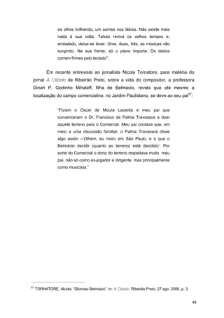os olhos brilhando, um sorriso nos lábios. Não existe mais
                  nada à sua volta. Talvez reviva os velhos tempos e,
                  embalado, deixa-se levar. Uma, duas, três, as músicas vão
                  surgindo. Na sua frente, só o piano importa. Os dedos
                  correm firmes pelo teclado”.


           Em recente entrevista ao jornalista Nicola Tornatore, para matéria do
 jornal A Cidade de Ribeirão Preto, sobre a vida do compositor, a professora
 Dinah P. Godinho Mihaleff, filha de Belmácio, revela que até mesmo a
 localização do campo comercialino, no Jardim Paulistano, se deve ao seu pai57:


                  “Foram o Oscar de Moura Lacerda e meu pai que
                  convenceram o Dr. Francisco de Palma Travassos a doar
                  aquele terreno para o Comercial. Meu pai contava que, em
                  meio a uma discussão familiar, o Palma Travassos disse
                  algo assim –‘Olhem, eu moro em São Paulo, e o que o
                  Belmácio decidir (quanto ao terreno) está decidido’. Por
                  sorte do Comercial o dono do terreno respeitava muito meu
                  pai, não só como ex-jogador e dirigente, mas principalmente
                  como musicista.”




57
     TORNATORE, Nicola. ”Glorioso Belmácio”. In: A Cidade. Ribeirão Preto, 27 ago. 2006. p. 3.


                                                                                                 48
 
