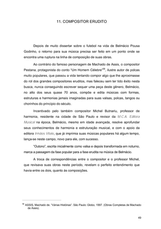 11. COMPOSITOR ERUDITO




           Depois de muito dissertar sobre o futebol na vida de Belmácio Pousa
 Godinho, o retorno para sua música precisa ser feito em um ponto onde se
 encontra uma ruptura na linha de composição de suas obras.

           Ao contrário do famoso personagem de Machado de Assis, o compositor
 Pestana, protagonista do conto “Um Homem Célebre”58, ilustre autor de polcas
 muito populares, que passou a vida tentando compor algo que lhe aproximasse
 do rol dos grandes compositores eruditos, mas faleceu sem ter tido êxito nesta
 busca, nunca conseguindo escrever sequer uma peça deste gênero, Belmácio,
 no alto dos seus quase 70 anos, compõe e edita músicas com formas,
 estruturas e harmonias jamais imaginadas para suas valsas, polcas, tangos ou
 chorinhos do princípio do século.

           Incentivado pelo também compositor Michel Butnariu, professor de
 harmonia, residente na cidade de São Paulo e revisor da M.C.A. Editora
 Musical na época, Belmácio, mesmo em idade avançada, resolve aprofundar
 seus conhecimentos de harmonia e estruturação musical, e com o apoio da
 editora Irmãos Vitale, que já imprimia suas músicas populares há algum tempo,
 lança-se neste campo, novo para ele, com sucesso.

           “Outono”, escrita inicialmente como valsa e depois transformada em noturno,
 marca a passagem da fase popular para a fase erudita na música de Belmácio.

           A troca de correspondências entre o compositor e o professor Michel,
 que revisava suas obras neste período, revelam o perfeito entendimento que
 havia entre os dois, quanto às composições.




58
     ASSIS, Machado de. “Várias Histórias”. São Paulo: Globo, 1997. (Obras Completas de Machado
      de Assis).


                                                                                            49
 