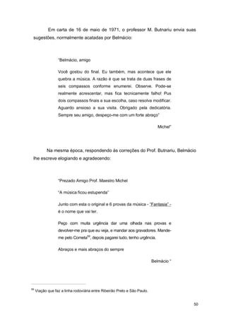 Em carta de 16 de maio de 1971, o professor M. Butnariu envia suas
 sugestões, normalmente acatadas por Belmácio:



                  “Belmácio, amigo

                  Você gostou do final. Eu também, mas acontece que ele
                  quebra a música. A razão é que se trata de duas frases de
                  seis compassos conforme enumerei. Observe. Pode-se
                  realmente acrescentar, mas fica tecnicamente falho! Pus
                  dois compassos finais a sua escolha, caso resolva modificar.
                  Aguardo ansioso a sua visita. Obrigado pela dedicatória.
                  Sempre seu amigo, despeço-me com um forte abraço”

                                                                              Michel”




           Na mesma época, respondendo às correções do Prof. Butnariu, Belmácio
 lhe escreve elogiando e agradecendo:



                  “Prezado Amigo Prof. Maestro Michel

                  “A música ficou estupenda”

                  Junto com esta o original e 6 provas da música - “Fantasia” -
                  é o nome que vai ter.

                  Peço com muita urgência dar uma olhada nas provas e
                  devolver-me pra que eu veja, e mandar aos gravadores. Mande-
                  me pelo Cometa59, depois pagarei tudo, tenho urgência.

                  Abraços e mais abraços do sempre

                                                                           Belmácio “




59
     Viação que faz a linha rodoviária entre Ribeirão Preto e São Paulo.


                                                                                        50
 