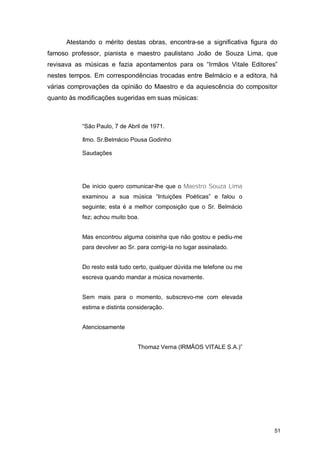 Atestando o mérito destas obras, encontra-se a significativa figura do
famoso professor, pianista e maestro paulistano João de Souza Lima, que
revisava as músicas e fazia apontamentos para os “Irmãos Vitale Editores”
nestes tempos. Em correspondências trocadas entre Belmácio e a editora, há
várias comprovações da opinião do Maestro e da aquiescência do compositor
quanto às modificações sugeridas em suas músicas:



           “São Paulo, 7 de Abril de 1971.

           Ilmo. Sr.Belmácio Pousa Godinho

           Saudações




           De início quero comunicar-lhe que o Maestro Souza Lima
           examinou a sua música “Intuições Poéticas” e falou o
           seguinte; esta é a melhor composição que o Sr. Belmácio
           fez; achou muito boa.


           Mas encontrou alguma coisinha que não gostou e pediu-me
           para devolver ao Sr. para corrigi-la no lugar assinalado.


           Do resto está tudo certo, qualquer dúvida me telefone ou me
           escreva quando mandar a música novamente.


           Sem mais para o momento, subscrevo-me com elevada
           estima e distinta consideração.


           Atenciosamente


                                Thomaz Verna (IRMÃOS VITALE S.A.)”




                                                                           51
 