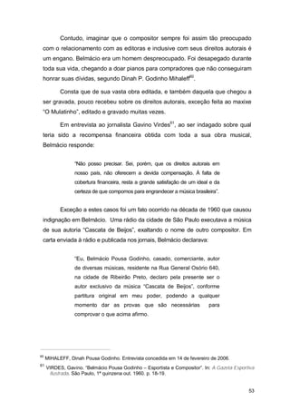 Contudo, imaginar que o compositor sempre foi assim tão preocupado
 com o relacionamento com as editoras e inclusive com seus direitos autorais é
 um engano. Belmácio era um homem despreocupado. Foi desapegado durante
 toda sua vida, chegando a doar pianos para compradores que não conseguiram
 honrar suas dívidas, segundo Dinah P. Godinho Mihaleff60.

           Consta que de sua vasta obra editada, e também daquela que chegou a
 ser gravada, pouco recebeu sobre os direitos autorais, exceção feita ao maxixe
 “O Mulatinho”, editado e gravado muitas vezes.

           Em entrevista ao jornalista Gavino Virdes61, ao ser indagado sobre qual
 teria sido a recompensa financeira obtida com toda a sua obra musical,
 Belmácio responde:


                 “Não posso precisar. Sei, porém, que os direitos autorais em
                 nosso país, não oferecem a devida compensação. À falta de
                 cobertura financeira, resta a grande satisfação de um ideal e da
                 certeza de que compomos para engrandecer a música brasileira”.


           Exceção a estes casos foi um fato ocorrido na década de 1960 que causou
 indignação em Belmácio. Uma rádio da cidade de São Paulo executava a música
 de sua autoria “Cascata de Beijos”, exaltando o nome de outro compositor. Em
 carta enviada à rádio e publicada nos jornais, Belmácio declarava:


                 “Eu, Belmácio Pousa Godinho, casado, comerciante, autor
                 de diversas músicas, residente na Rua General Osório 640,
                 na cidade de Ribeirão Preto, declaro pela presente ser o
                 autor exclusivo da música “Cascata de Beijos”, conforme
                 partitura original em meu poder, podendo a qualquer
                 momento dar as provas que são necessárias                  para
                 comprovar o que acima afirmo.




60
     MIHALEFF, Dinah Pousa Godinho. Entrevista concedida em 14 de fevereiro de 2006.
61
     VIRDES, Gavino. “Belmácio Pousa Godinho – Esportista e Compositor”. In: A Gazeta Esportiva
      Ilustrada. São Paulo, 1ª quinzena out. 1960. p. 18-19.


                                                                                            53
 