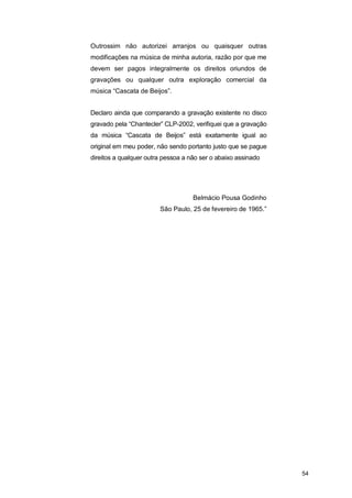 Outrossim não autorizei arranjos ou quaisquer outras
modificações na música de minha autoria, razão por que me
devem ser pagos integralmente os direitos oriundos de
gravações ou qualquer outra exploração comercial da
música “Cascata de Beijos”.


Declaro ainda que comparando a gravação existente no disco
gravado pela “Chantecler” CLP-2002, verifiquei que a gravação
da música “Cascata de Beijos” está exatamente igual ao
original em meu poder, não sendo portanto justo que se pague
direitos a qualquer outra pessoa a não ser o abaixo assinado




                                    Belmácio Pousa Godinho
                        São Paulo, 25 de fevereiro de 1965.”




                                                                54
 
