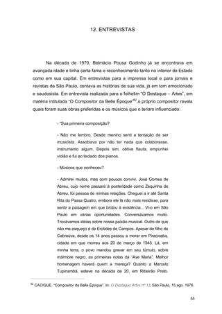 12. ENTREVISTAS




           Na década de 1970, Belmácio Pousa Godinho já se encontrava em
 avançada idade e tinha certa fama e reconhecimento tanto no interior do Estado
 como em sua capital. Em entrevistas para a imprensa local e para jornais e
 revistas de São Paulo, contava as histórias de sua vida, já em tom emocionado
 e saudosista. Em entrevista realizada para o folhetim “O Destaque – Artes”, em
 matéria intitulada “O Compositor da Belle Époque”62,o próprio compositor revela
 quais foram suas obras preferidas e os músicos que o teriam influenciado:


                 - “Sua primeira composição?

                 - Não me lembro. Desde menino senti a tentação de ser
                 musicista. Assobiava por não ter nada que colaborasse,
                 instrumento algum. Depois sim, obtive flauta, empunhei
                 violão e fui ao teclado dos pianos.

                 - Músicos que conheceu?

                 - Admirei muitos, mas com poucos convivi. José Gomes de
                 Abreu, cujo nome passará à posteridade como Zequinha de
                 Abreu, foi pessoa de minhas relações. Cheguei a ir até Santa
                 Rita do Passa Quatro, embora ele lá não mais residisse, para
                 sentir a paisagem em que brotou à existência... Vi-o em São
                 Paulo em várias oportunidades. Conversávamos muito.
                 Trocávamos idéias sobre nossa paixão musical. Outro de que
                 não me esqueço é de Erotides de Campos. Apesar de filho de
                 Cabreúva, desde os 14 anos passou a morar em Piracicaba,
                 cidade em que morreu aos 20 de março de 1945. Lá, em
                 minha terra, o povo mandou gravar em seu túmulo, sobre
                 mármore negro, as primeiras notas da “Ave Maria”. Melhor
                 homenagem haverá quem a mereça? Quanto a Marcelo
                 Tupinambá, esteve na década de 20, em Ribeirão Preto.

62
     CACIQUE. “Compositor da Belle Époque”. In: O Destaque Artes nº 13. São Paulo, 15 ago. 1976.


                                                                                             55
 
