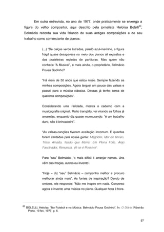 Em outra entrevista, no ano de 1977, onde praticamente se enxerga a
 figura do velho compositor, aqui descrito pela jornalista Heloísa Bolelli63,
 Belmácio recorda sua vida falando de suas antigas composições e de seu
 trabalho como comerciante de pianos:


                 (...) “De calças verde listradas, paletó azul-marinho, a figura
                 frágil quase desaparece no meio dos pianos ali expostos e
                 das prateleiras repletas de partituras. Mas quem não
                 conhece “A Musical”, e mais ainda, o proprietário, Belmácio
                 Pousa Godinho?


                 “Há mais de 50 anos que estou nisso. Sempre fazendo as
                 minhas composições. Agora larguei um pouco das valsas e
                 passei para a música clássica. Dessas já tenho cerca de
                 quarenta composições”.


                 Considerando uma raridade, mostra o caderno com a
                 musicografia original. Muito tranqüilo, vai virando as folhas já
                 amarelas, enquanto diz quase murmurando: “é um trabalho
                 duro, não é brincadeira”.


                 “As valsas-canções tiveram aceitação incomum. E quantas
                 foram cantadas pela nossa gente: Magnólia, Mar de Rosas,
                 Triste Amada, Ilusão que Morre, Em Plena Folia, Anjo
                 Fascinador, Renúncia, Vê se é Possível”.


                 Para “seu” Belmácio, “o mais difícil é arranjar nomes. Uns
                 vêm das moças, outros eu invento”.


                 “Hoje – diz “seu” Belmácio – componho melhor e procuro
                 melhorar ainda mais”. As fontes de inspiração? Dando de
                 ombros, ele responde: “Não me inspiro em nada. Converso
                 agora e invento uma música no piano. Qualquer hora é hora.




63
     BOLELLI, Heloísa. “No Futebol e na Música: Belmácio Pousa Godinho”. In: O Diário. Ribeirão
      Preto, 19 fev. 1977. p. 6.


                                                                                            57
 
