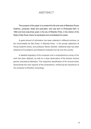 ABSTRACT



       The purpose of this paper is to present the life and work of Belmácio Pousa
Godinho, composer, flutist and serenader, who was born in Piracicaba (SP), in
1892 and lived sixty-three years in the city of Ribeirão Preto, in the interior of the
State of São Paulo where he developed and consolidated his career.

       A great amount of information has been collected in different archives, at
the Universidade de São Paulo, in Ribeirão Preto, in the private collections of
Pousa Godinho family, and professor Myrian Strambi. Additional data has been
obtained at Foundations and Research Institutes from all over the country.

       A detailed biography of the composer and a comprehensive survey of his
work has been attained, as well as a close observation of the diverse musical
genres cultivated by Belmácio. The respective classification of his musical works
demonstrate the main aspects of the compositions, reinforcing the importance of
the composer to Brazilian musicology.




                                                                                     VI
 