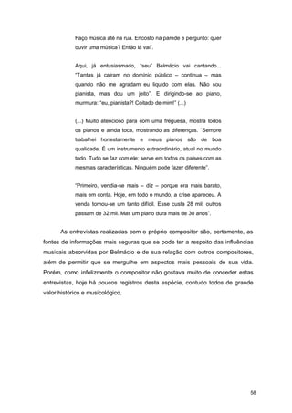 Faço música até na rua. Encosto na parede e pergunto: quer
            ouvir uma música? Então lá vai”.


            Aqui, já entusiasmado, “seu” Belmácio vai cantando...
            “Tantas já caíram no domínio público – continua – mas
            quando não me agradam eu liquido com elas. Não sou
            pianista, mas dou um jeito”. E dirigindo-se ao piano,
            murmura: “eu, pianista?! Coitado de mim!” (...)


            (...) Muito atencioso para com uma freguesa, mostra todos
            os pianos e ainda toca, mostrando as diferenças. “Sempre
            trabalhei honestamente e meus pianos são de boa
            qualidade. É um instrumento extraordinário, atual no mundo
            todo. Tudo se faz com ele; serve em todos os paises com as
            mesmas características. Ninguém pode fazer diferente”.


            “Primeiro, vendia-se mais – diz – porque era mais barato,
            mais em conta. Hoje, em todo o mundo, a crise apareceu. A
            venda tornou-se um tanto difícil. Esse custa 28 mil; outros
            passam de 32 mil. Mas um piano dura mais de 30 anos”.


      As entrevistas realizadas com o próprio compositor são, certamente, as
fontes de informações mais seguras que se pode ter a respeito das influências
musicais absorvidas por Belmácio e de sua relação com outros compositores,
além de permitir que se mergulhe em aspectos mais pessoais de sua vida.
Porém, como infelizmente o compositor não gostava muito de conceder estas
entrevistas, hoje há poucos registros desta espécie, contudo todos de grande
valor histórico e musicológico.




                                                                           58
 