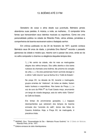 13. BOÊMIO ATÉ O FIM




           Seresteiro de corpo e alma desde sua juventude, Belmácio jamais
 abandonou suas paixões. A música, a noite, as mulheres... O compositor tinha
 famas que transcendiam seus talentos musicais ou esportivos. Como era uma
 personalidade pública na cidade de Ribeirão Preto, vários artistas, jornalistas e
 companheiros de boemia escreveram sobre o festejado senhor.

           Em crônica publicada no dia 24 de fevereiro de 1977, quando contava
 Belmácio seus 84 anos de idade, o jornalista Divo Marino64 recorda o passado
 glamoroso da cidade e mostra que, mesmo com o passar dos anos, ainda se via
 no velho compositor o charme e a elegância daqueles tempos idos:


                  “(...) No centro da cidade, não há mais as madrugadas
                  alegres dos velhos tempos. Dos cafés abertos e dos bares
                  ruidosos da chamada zona boêmia, tão próxima do coração
                  da urbe, (...). Os ares parisienses foram sumindo devagar e
                  o último “café noturno” que se fechou foi o “Café do Estado”.

                  Na praça XV, na década de 50, durante a madrugada,
                  grupos errantes de “vitelones”, de todas as idades, faziam
                  teatro burlesco e espontâneo. Nos bares da Praça, (...) a
                  voz de ouro da PRA-765 do Fuad Cassis moço, anunciando
                  um tango de viciada desgraça, saía do velho rádio “Clarion”
                  do Café do Estado.

                  Era   tempo    de    provincianas   gozações,   (...)   bagaços
                  desimportantes que sobraram dos tempos da boemia
                  enricada dos “coronéis do café”, donos das folias do
                  Cassino Antártica. Hoje, a Praça XV, de madrugada, é
                  precária e triste.


64
     MARINO, Divo. “Personalidade do Dia – Belmácio Pousa Godinho”. In: O Diário de Notícias.
      Ribeirão Preto, 24 fev. 1977.
65
     Célebre emissora de rádio ribeirãopretana.


                                                                                          59
 