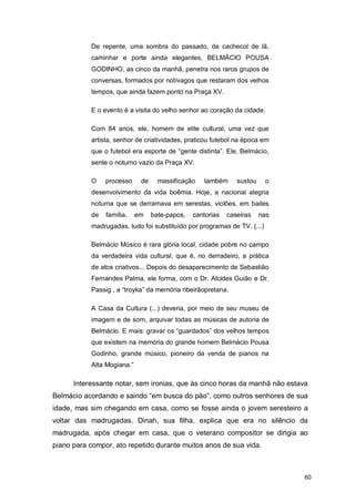 De repente, uma sombra do passado, de cachecol de lã,
           caminhar e porte ainda elegantes, BELMÁCIO POUSA
           GODINHO, as cinco da manhã, penetra nos raros grupos de
           conversas, formados por notívagos que restaram dos velhos
           tempos, que ainda fazem ponto na Praça XV.

           E o evento é a visita do velho senhor ao coração da cidade.

           Com 84 anos, ele, homem de elite cultural, uma vez que
           artista, senhor de criatividades, praticou futebol na época em
           que o futebol era esporte de “gente distinta”. Ele, Belmácio,
           sente o noturno vazio da Praça XV.

           O    processo     de     massificação   também      sustou    o
           desenvolvimento da vida boêmia. Hoje, a nacional alegria
           noturna que se derramava em serestas, violões, em bailes
           de   família,    em    bate-papos,   cantorias   caseiras    nas
           madrugadas, tudo foi substituído por programas de TV. (...)

           Belmácio Músico é rara glória local, cidade pobre no campo
           da verdadeira vida cultural, que é, no derradeiro, a prática
           de atos criativos... Depois do desaparecimento de Sebastião
           Fernandes Palma, ele forma, com o Dr. Alcides Guião e Dr.
           Passig , a “troyka” da memória ribeirãopretana.

           A Casa da Cultura (...) deveria, por meio de seu museu de
           imagem e de som, arquivar todas as músicas de autoria de
           Belmácio. E mais: gravar os “guardados” dos velhos tempos
           que existem na memória do grande homem Belmácio Pousa
           Godinho, grande músico, pioneiro da venda de pianos na
           Alta Mogiana.”

      Interessante notar, sem ironias, que às cinco horas da manhã não estava
Belmácio acordando e saindo “em busca do pão”, como outros senhores de sua
idade, mas sim chegando em casa, como se fosse ainda o jovem seresteiro a
voltar das madrugadas. Dinah, sua filha, explica que era no silêncio da
madrugada, após chegar em casa, que o veterano compositor se dirigia ao
piano para compor, ato repetido durante muitos anos de sua vida.



                                                                              60
 