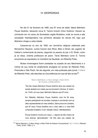14. DESPEDIDAS




           No dia 21 de fevereiro de 1980, aos 87 anos de idade, falece Belmácio
 Pousa Godinho, deixando viúva D. Tanina Innechi Crisci Godinho. Haviam se
 conhecido em um sarau da Sociedade Legião Brasileira, onde se reunia a alta
 sociedade ribeirãopretana nas primeiras décadas do século XX, logo que
 Belmácio chegou a esta cidade.

           Casaram-se no ano de 1920, em cerimônia religiosa celebrada pelo
 Monsenhor Siqueira. Juntos tiveram dois filhos, Bilac e Dinah; ele, jogador de
 futebol e comerciante de pianos, seguindo os passos do pai, e D. Dinah, como
 já se disse, emérita professora de piano. Tanto Belmácio como D. Tanina
 encontram-se sepultados no Cemitério da Saudade, em Ribeirão Preto.

           Muitas homenagens foram prestadas na ocasião de seu falecimento e a
 notícia de sua morte foi amplamente divulgada em jornais de Ribeirão Preto,
 Piracicaba e São Paulo. No dia seguinte, em nota publicada pelo jornal O Diário
 de Ribeirão Preto, são descritas as circunstâncias em que tal fato se deu66:


                         “Morre Belmácio, o mais antigo e mais fértil
                                 de nossos compositores”

                 “Há três meses Belmácio Pousa Godinho teve seu estado de
                 saúde abalado por males que se tornariam crônicos. E ontem,
                 às 11h45, em sua casa, Belmácio faleceu aos 87 anos.

                 Em Ribeirão, Belmácio Pousa Godinho vivia há 63 anos,
                 sempre participando de reuniões musicais e convivendo com os
                 altos representantes do meio artístico. Salvo prova em contrário,
                 aos 87 anos, Pousa Godinho era o mais velho e o mais fértil
                 compositor brasileiro. E por “adoção mútua”, ribeirãopretano.

                 Pousa Godinho morreu em casa (...) depois de três meses de
                 uma doença “generalizada”. Há três dias seu estado de

66
     “Morre Belmácio, O Mais Antigo e Mais Fértil de Nossos Compositores”. In: O Diário. Ribeirão
       Preto, 22 fev. 1980. p. 4.


                                                                                              62
 