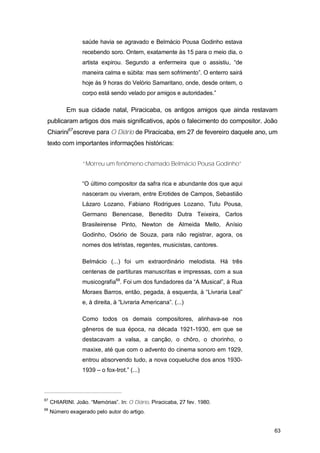 saúde havia se agravado e Belmácio Pousa Godinho estava
                  recebendo soro. Ontem, exatamente às 15 para o meio dia, o
                  artista expirou. Segundo a enfermeira que o assistiu, “de
                  maneira calma e súbita: mas sem sofrimento”. O enterro sairá
                  hoje às 9 horas do Velório Samaritano, onde, desde ontem, o
                  corpo está sendo velado por amigos e autoridades.”

           Em sua cidade natal, Piracicaba, os antigos amigos que ainda restavam
 publicaram artigos dos mais significativos, após o falecimento do compositor. João
 Chiarini67escreve para O Diário de Piracicaba, em 27 de fevereiro daquele ano, um
 texto com importantes informações históricas:


                  “Morreu um fenômeno chamado Belmácio Pousa Godinho”


                  “O último compositor da safra rica e abundante dos que aqui
                  nasceram ou viveram, entre Erotides de Campos, Sebastião
                  Lázaro Lozano, Fabiano Rodrigues Lozano, Tutu Pousa,
                  Germano Benencase, Benedito Dutra Teixeira, Carlos
                  Brasileirense Pinto, Newton de Almeida Mello, Anísio
                  Godinho, Osório de Souza, para não registrar, agora, os
                  nomes dos letristas, regentes, musicistas, cantores.

                  Belmácio (...) foi um extraordinário melodista. Há três
                  centenas de partituras manuscritas e impressas, com a sua
                  musicografia68. Foi um dos fundadores da “A Musical”, à Rua
                  Moraes Barros, então, pegada, à esquerda, à “Livraria Leal”
                  e, à direita, à “Livraria Americana”. (...)

                  Como todos os demais compositores, alinhava-se nos
                  gêneros de sua época, na década 1921-1930, em que se
                  destacavam a valsa, a canção, o chôro, o chorinho, o
                  maxixe, até que com o advento do cinema sonoro em 1929,
                  entrou absorvendo tudo, a nova coqueluche dos anos 1930-
                  1939 – o fox-trot.” (...)



67
     CHIARINI. João. “Memórias”. In: O Diário. Piracicaba, 27 fev. 1980.
68
     Número exagerado pelo autor do artigo.


                                                                                 63
 