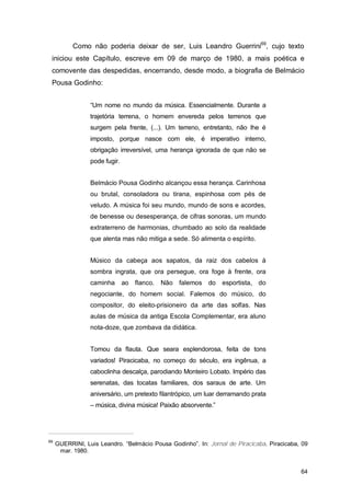 Como não poderia deixar de ser, Luis Leandro Guerrini69, cujo texto
 iniciou este Capítulo, escreve em 09 de março de 1980, a mais poética e
 comovente das despedidas, encerrando, desde modo, a biografia de Belmácio
 Pousa Godinho:


                 “Um nome no mundo da música. Essencialmente. Durante a
                 trajetória terrena, o homem envereda pelos terrenos que
                 surgem pela frente, (...). Um terreno, entretanto, não lhe é
                 imposto, porque nasce com ele, é imperativo interno,
                 obrigação irreversível, uma herança ignorada de que não se
                 pode fugir.


                 Belmácio Pousa Godinho alcançou essa herança. Carinhosa
                 ou brutal, consoladora ou tirana, espinhosa com pés de
                 veludo. A música foi seu mundo, mundo de sons e acordes,
                 de benesse ou desesperança, de cifras sonoras, um mundo
                 extraterreno de harmonias, chumbado ao solo da realidade
                 que alenta mas não mitiga a sede. Só alimenta o espírito.


                 Músico da cabeça aos sapatos, da raiz dos cabelos à
                 sombra ingrata, que ora persegue, ora foge à frente, ora
                 caminha       ao flanco.   Não falemos    do   esportista, do
                 negociante, do homem social. Falemos do músico, do
                 compositor, do eleito-prisioneiro da arte das solfas. Nas
                 aulas de música da antiga Escola Complementar, era aluno
                 nota-doze, que zombava da didática.


                 Tomou da flauta. Que seara esplendorosa, feita de tons
                 variados! Piracicaba, no começo do século, era ingênua, a
                 caboclinha descalça, parodiando Monteiro Lobato. Império das
                 serenatas, das tocatas familiares, dos saraus de arte. Um
                 aniversário, um pretexto filantrópico, um luar derramando prata
                 – música, divina música! Paixão absorvente.”




69
     GUERRINI, Luis Leandro. “Belmácio Pousa Godinho”. In: Jornal de Piracicaba. Piracicaba, 09
      mar. 1980.


                                                                                            64
 