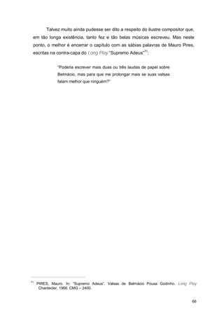 Talvez muito ainda pudesse ser dito a respeito do ilustre compositor que,
 em tão longa existência, tanto fez e tão belas músicas escreveu. Mas neste
 ponto, o melhor é encerrar o capítulo com as sábias palavras de Mauro Pires,
 escritas na contra-capa do Long Play “Supremo Adeus”71:


               “Poderia escrever mais duas ou três laudas de papel sobre
               Belmácio, mas para que me prolongar mais se suas valsas
               falam melhor que ninguém?”




71
     PIRES, Mauro. In: “Supremo Adeus”. Valsas de Belmácio Pousa Godinho. Long Play
      Chantecler, 1966. CMG – 2400.


                                                                                66
 