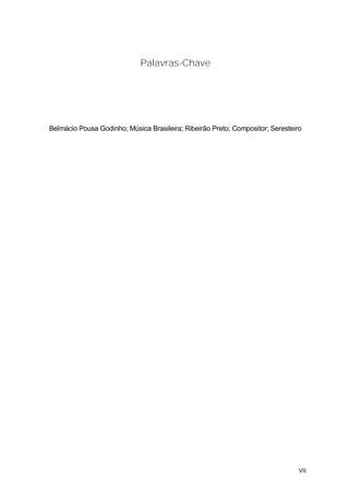 Palavras-Chave




Belmácio Pousa Godinho; Música Brasileira; Ribeirão Preto; Compositor; Seresteiro




                                                                                VII
 