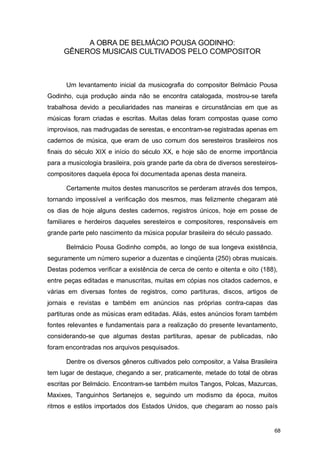 A OBRA DE BELMÁCIO POUSA GODINHO:
     GÊNEROS MUSICAIS CULTIVADOS PELO COMPOSITOR



      Um levantamento inicial da musicografia do compositor Belmácio Pousa
Godinho, cuja produção ainda não se encontra catalogada, mostrou-se tarefa
trabalhosa devido a peculiaridades nas maneiras e circunstâncias em que as
músicas foram criadas e escritas. Muitas delas foram compostas quase como
improvisos, nas madrugadas de serestas, e encontram-se registradas apenas em
cadernos de música, que eram de uso comum dos seresteiros brasileiros nos
finais do século XIX e início do século XX, e hoje são de enorme importância
para a musicologia brasileira, pois grande parte da obra de diversos seresteiros-
compositores daquela época foi documentada apenas desta maneira.

      Certamente muitos destes manuscritos se perderam através dos tempos,
tornando impossível a verificação dos mesmos, mas felizmente chegaram até
os dias de hoje alguns destes cadernos, registros únicos, hoje em posse de
familiares e herdeiros daqueles seresteiros e compositores, responsáveis em
grande parte pelo nascimento da música popular brasileira do século passado.

      Belmácio Pousa Godinho compôs, ao longo de sua longeva existência,
seguramente um número superior a duzentas e cinqüenta (250) obras musicais.
Destas podemos verificar a existência de cerca de cento e oitenta e oito (188),
entre peças editadas e manuscritas, muitas em cópias nos citados cadernos, e
várias em diversas fontes de registros, como partituras, discos, artigos de
jornais e revistas e também em anúncios nas próprias contra-capas das
partituras onde as músicas eram editadas. Aliás, estes anúncios foram também
fontes relevantes e fundamentais para a realização do presente levantamento,
considerando-se que algumas destas partituras, apesar de publicadas, não
foram encontradas nos arquivos pesquisados.

      Dentre os diversos gêneros cultivados pelo compositor, a Valsa Brasileira
tem lugar de destaque, chegando a ser, praticamente, metade do total de obras
escritas por Belmácio. Encontram-se também muitos Tangos, Polcas, Mazurcas,
Maxixes, Tanguinhos Sertanejos e, seguindo um modismo da época, muitos
ritmos e estilos importados dos Estados Unidos, que chegaram ao nosso país


                                                                               68
 